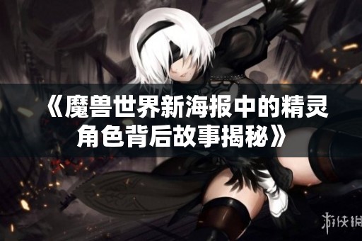 《魔兽世界新海报中的精灵角色背后故事揭秘》