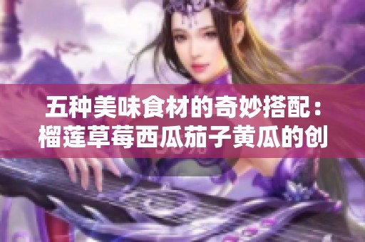 五种美味食材的奇妙搭配：榴莲草莓西瓜茄子黄瓜的创意吃法