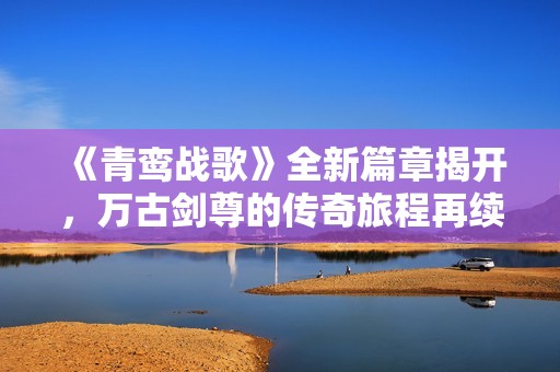 《青鸾战歌》全新篇章揭开，万古剑尊的传奇旅程再续辉煌