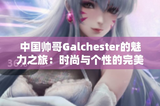 中国帅哥Galchester的魅力之旅：时尚与个性的完美融合