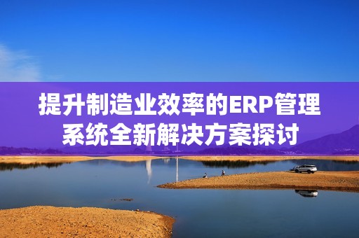 提升制造业效率的ERP管理系统全新解决方案探讨