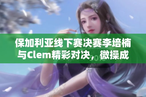 保加利亚线下赛决赛李培楠与Clem精彩对决，微操成关键