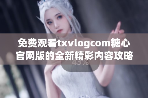 免费观看txvlogcom糖心官网版的全新精彩内容攻略