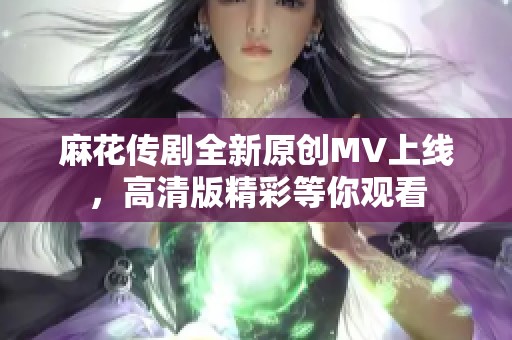 麻花传剧全新原创MV上线，高清版精彩等你观看