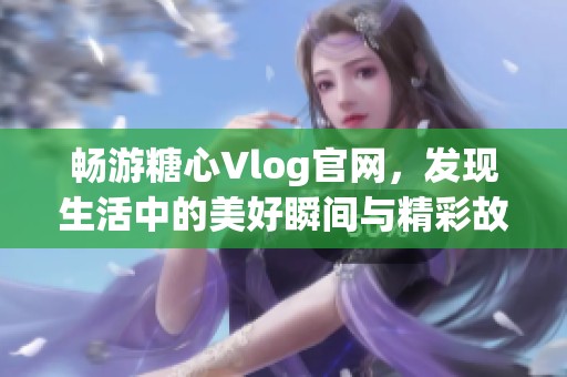 畅游糖心Vlog官网，发现生活中的美好瞬间与精彩故事