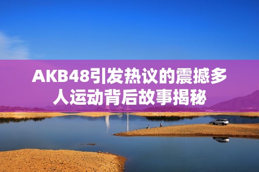 AKB48引发热议的震撼多人运动背后故事揭秘