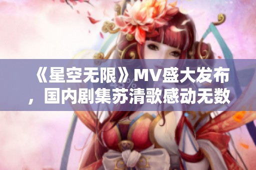 《星空无限》MV盛大发布，国内剧集苏清歌感动无数观众