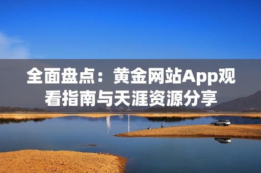 全面盘点：黄金网站App观看指南与天涯资源分享