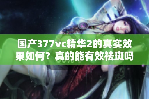 国产377vc精华2的真实效果如何？真的能有效祛斑吗