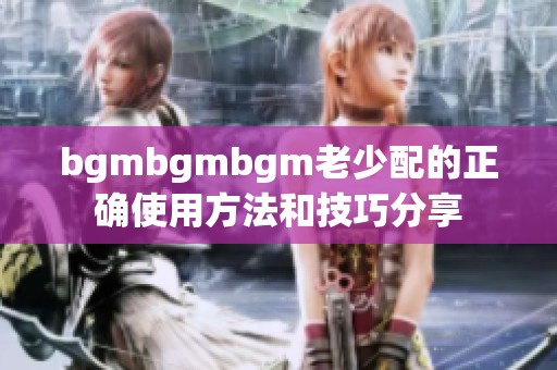 bgmbgmbgm老少配的正确使用方法和技巧分享