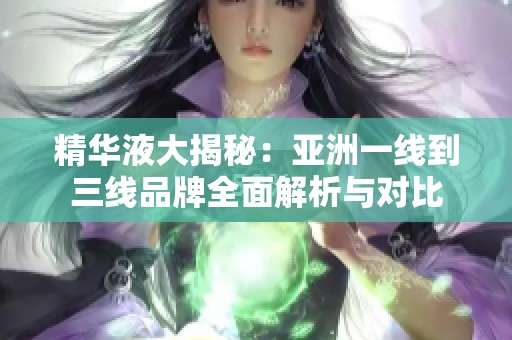 精华液大揭秘：亚洲一线到三线品牌全面解析与对比