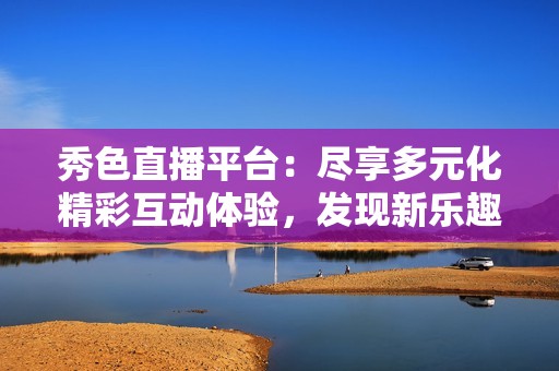 秀色直播平台：尽享多元化精彩互动体验，发现新乐趣