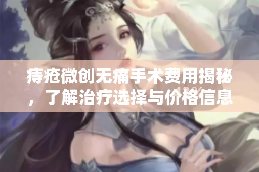 痔疮微创无痛手术费用揭秘，了解治疗选择与价格信息