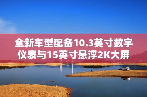 全新车型配备10.3英寸数字仪表与15英寸悬浮2K大屏提升智能体验