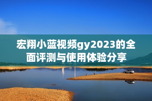 宏翔小蓝视频gy2023的全面评测与使用体验分享