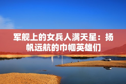 军舰上的女兵人满天星：扬帆远航的巾帼英雄们