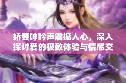 娇妻呻吟声震撼人心，深入探讨爱的极致体验与情感交融