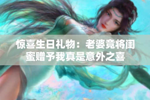 惊喜生日礼物：老婆竟将闺蜜赠予我真是意外之喜