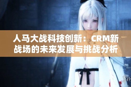 人马大战科技创新：CRM新战场的未来发展与挑战分析