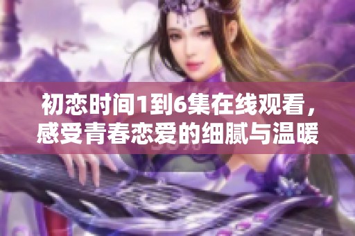 初恋时间1到6集在线观看，感受青春恋爱的细腻与温暖