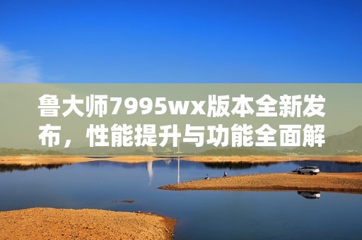 鲁大师7995wx版本全新发布，性能提升与功能全面解析