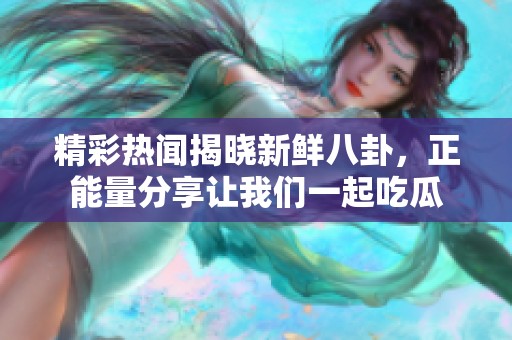 精彩热闻揭晓新鲜八卦，正能量分享让我们一起吃瓜