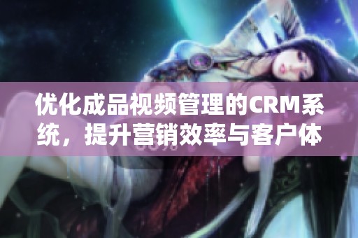 优化成品视频管理的CRM系统，提升营销效率与客户体验