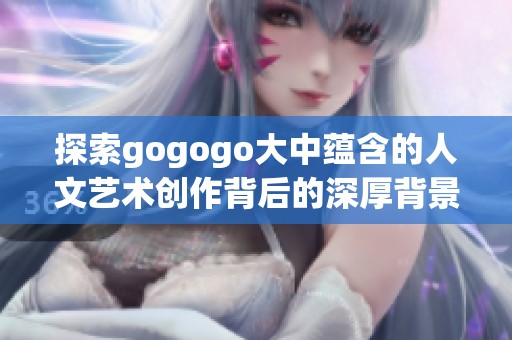 探索gogogo大中蕴含的人文艺术创作背后的深厚背景