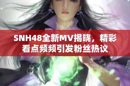 SNH48全新MV揭晓，精彩看点频频引发粉丝热议