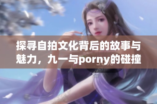 探寻自拍文化背后的故事与魅力，九一与porny的碰撞