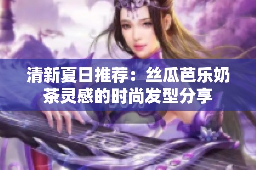 清新夏日推荐：丝瓜芭乐奶茶灵感的时尚发型分享