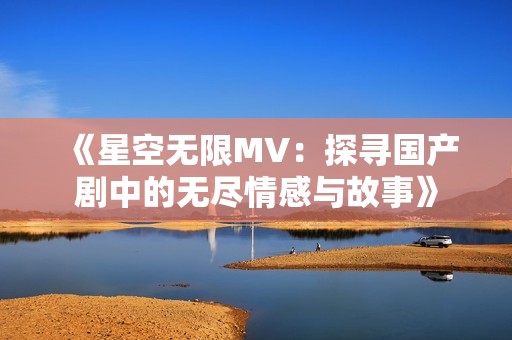 《星空无限MV：探寻国产剧中的无尽情感与故事》