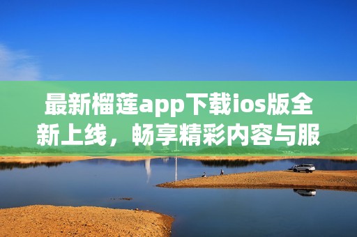 最新榴莲app下载ios版全新上线，畅享精彩内容与服务