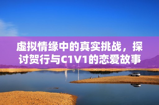 虚拟情缘中的真实挑战，探讨贺行与C1V1的恋爱故事