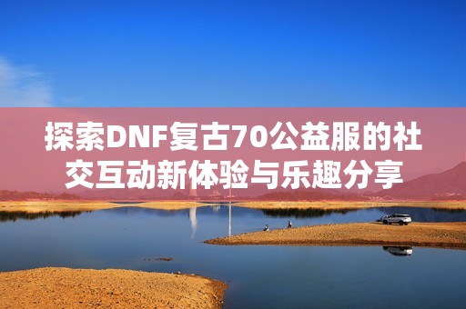 探索DNF复古70公益服的社交互动新体验与乐趣分享