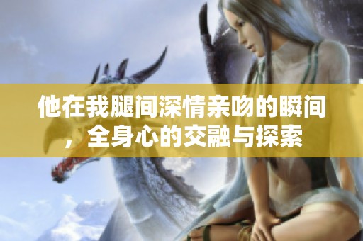 他在我腿间深情亲吻的瞬间，全身心的交融与探索