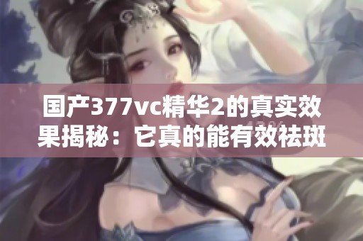 国产377vc精华2的真实效果揭秘：它真的能有效祛斑吗