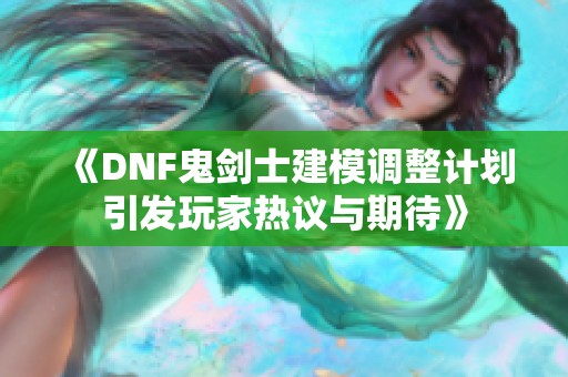 《DNF鬼剑士建模调整计划引发玩家热议与期待》