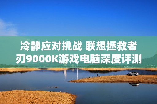 冷静应对挑战 联想拯救者刃9000K游戏电脑深度评测分析