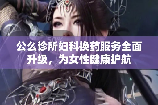 公么诊所妇科换药服务全面升级，为女性健康护航