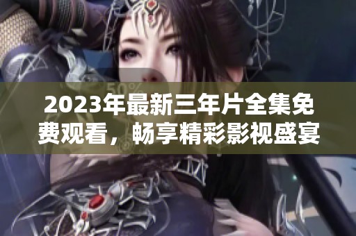 2023年最新三年片全集免费观看，畅享精彩影视盛宴