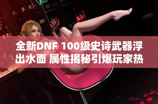 全新DNF 100级史诗武器浮出水面 属性揭秘引爆玩家热情