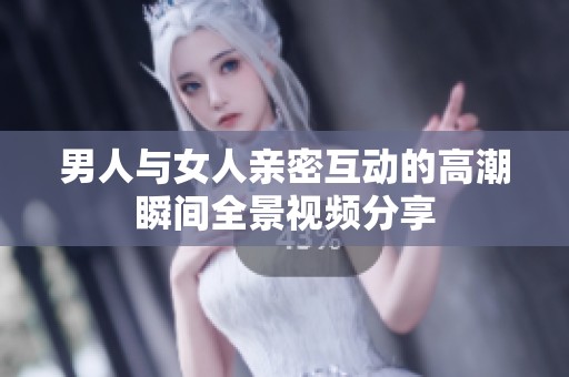 男人与女人亲密互动的高潮瞬间全景视频分享