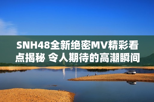 SNH48全新绝密MV精彩看点揭秘 令人期待的高潮瞬间