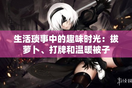 生活琐事中的趣味时光：拔萝卜、打牌和温暖被子