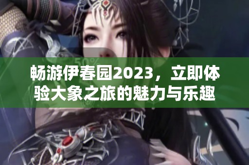 畅游伊春园2023，立即体验大象之旅的魅力与乐趣