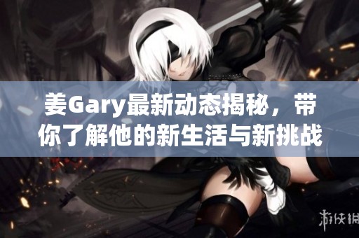 姜Gary最新动态揭秘，带你了解他的新生活与新挑战