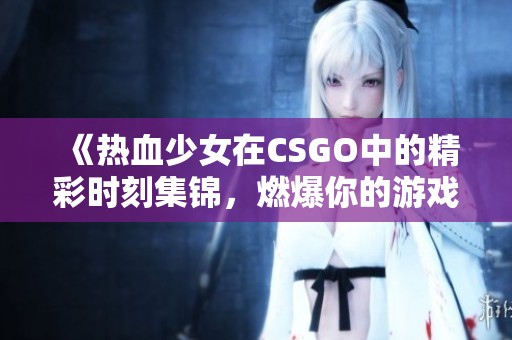 《热血少女在CSGO中的精彩时刻集锦，燃爆你的游戏热情》