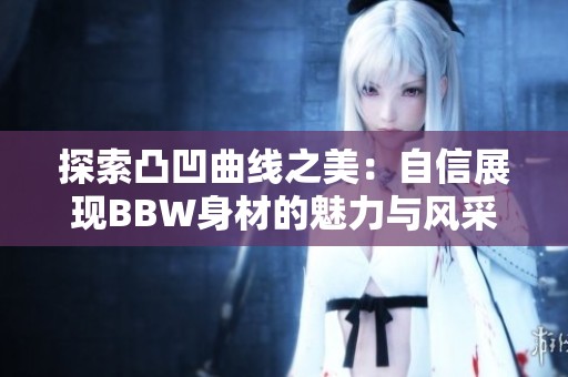 探索凸凹曲线之美：自信展现BBW身材的魅力与风采