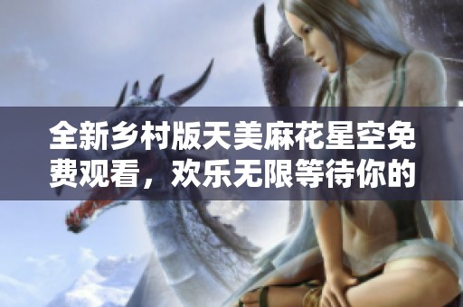 全新乡村版天美麻花星空免费观看，欢乐无限等待你的参与